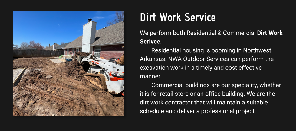 Dirt Work Service We perform both Residential & Commercial Dirt Work Serivce. Residential housing is booming in Northwest Arkansas. NWA Outdoor Services can perform the excavation work in a timely and cost effective manner.  Commercial buildings are our speciality, whether it is for retail store or an office building. We are the dirt work contractor that will maintain a suitable schedule and deliver a professional project.