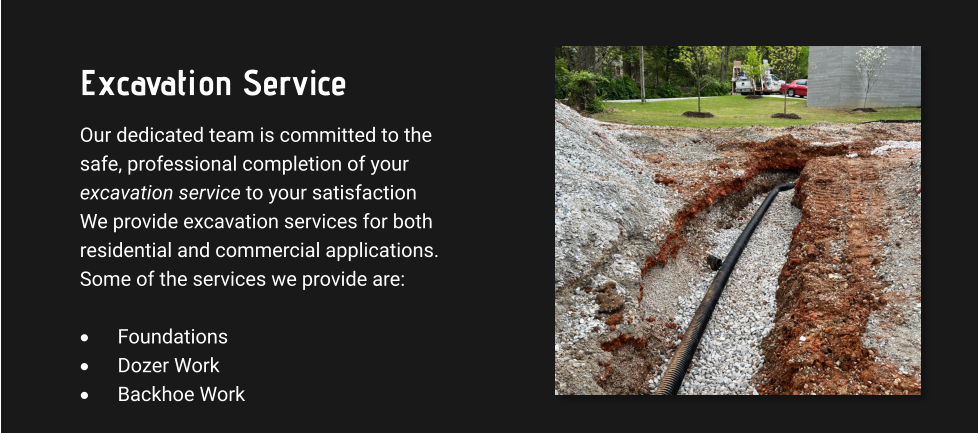 Excavation Service Our dedicated team is committed to the safe, professional completion of your excavation service to your satisfaction We provide excavation services for both residential and commercial applications. Some of the services we provide are:  ·	Foundations ·	Dozer Work ·	Backhoe Work