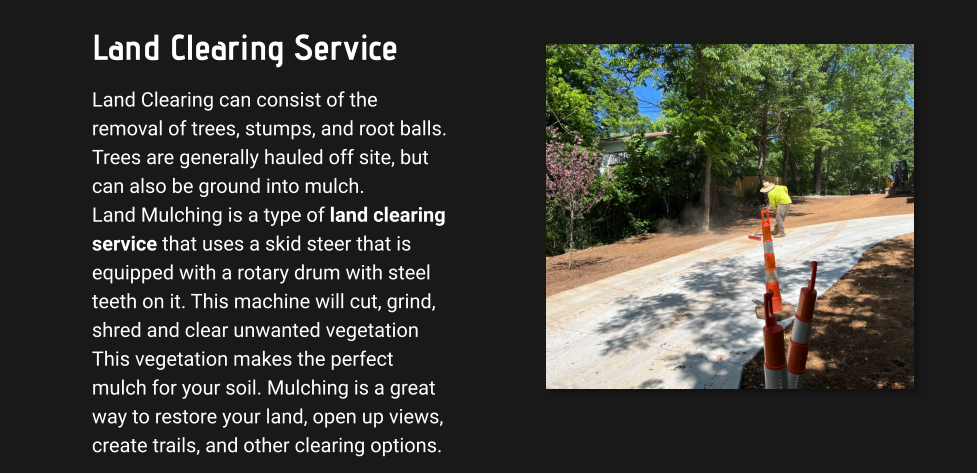 Land Clearing Service Land Clearing can consist of the removal of trees, stumps, and root balls. Trees are generally hauled off site, but can also be ground into mulch.  Land Mulching is a type of land clearing service that uses a skid steer that is equipped with a rotary drum with steel teeth on it. This machine will cut, grind, shred and clear unwanted vegetation This vegetation makes the perfect mulch for your soil. Mulching is a great way to restore your land, open up views, create trails, and other clearing options.