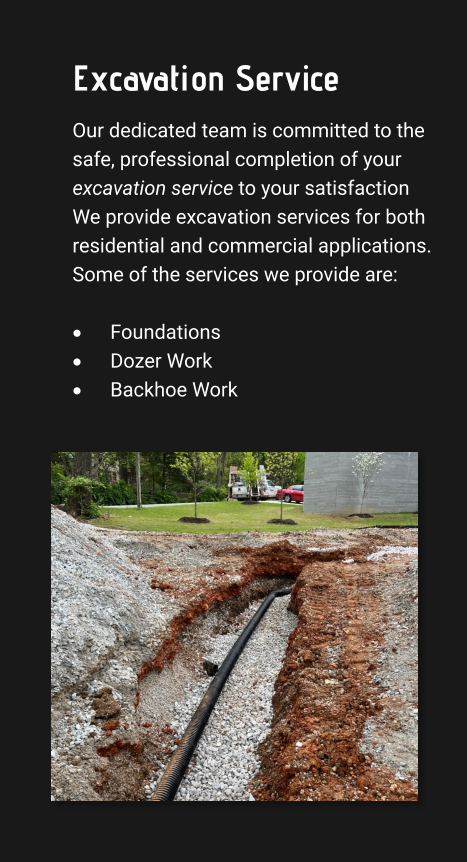 Excavation Service Our dedicated team is committed to the safe, professional completion of your excavation service to your satisfaction We provide excavation services for both residential and commercial applications. Some of the services we provide are:  ·	Foundations ·	Dozer Work ·	Backhoe Work