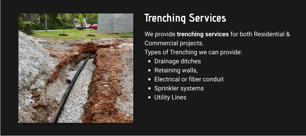 Trenching Services We provide trenching services for both Residential & Commercial projects. Types of Trenching we can provide: •	Drainage ditches •	Retaining walls,  •	Electrical or fiber conduit •	Sprinkler systems  •	Utility Lines