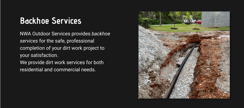 Backhoe Services NWA Outdoor Services provides backhoe services for the safe, professional completion of your dirt work project to your satisfaction. We provide dirt work services for both residential and commercial needs.