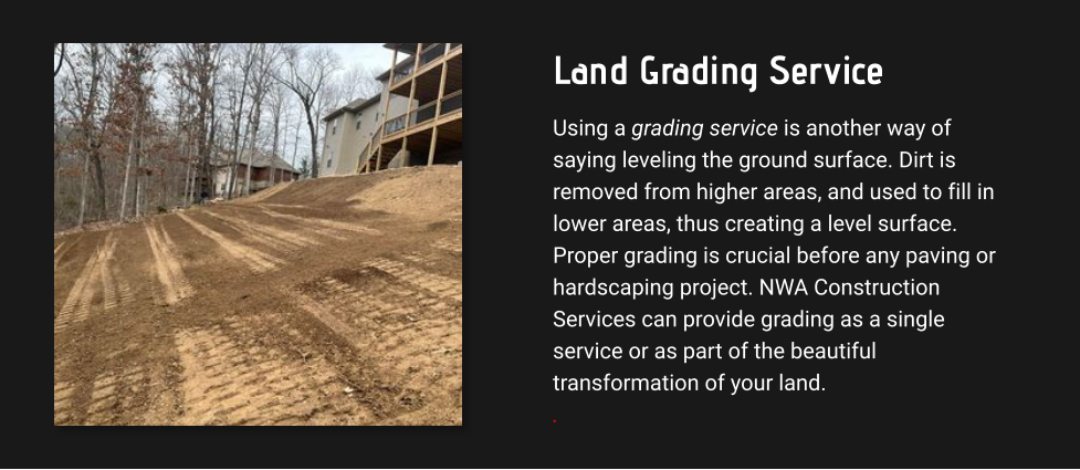 Land Grading Service Using a grading service is another way of saying leveling the ground surface. Dirt is removed from higher areas, and used to fill in lower areas, thus creating a level surface. Proper grading is crucial before any paving or hardscaping project. NWA Construction Services can provide grading as a single service or as part of the beautiful transformation of your land. .
