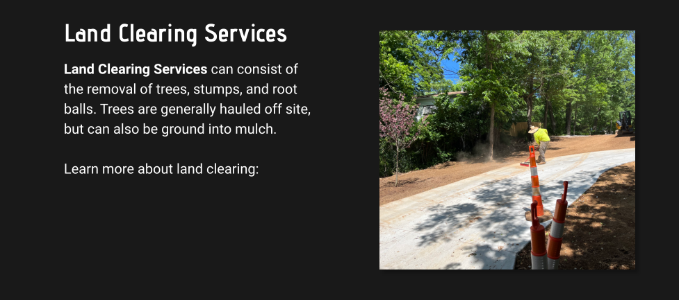 Land Clearing Services Land Clearing Services can consist of the removal of trees, stumps, and root balls. Trees are generally hauled off site, but can also be ground into mulch.   Learn more about land clearing: