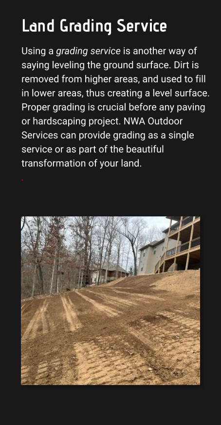 Land Grading Service Using a grading service is another way of saying leveling the ground surface. Dirt is removed from higher areas, and used to fill in lower areas, thus creating a level surface. Proper grading is crucial before any paving or hardscaping project. NWA Outdoor Services can provide grading as a single service or as part of the beautiful transformation of your land. .