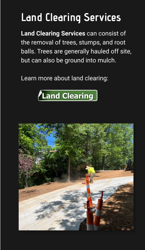 Land Clearing Services Land Clearing Services can consist of the removal of trees, stumps, and root balls. Trees are generally hauled off site, but can also be ground into mulch.   Learn more about land clearing: Land Clearing