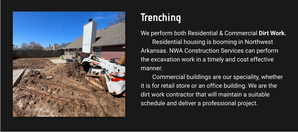 Trenching We perform both Residential & Commercial Dirt Work. Residential housing is booming in Northwest Arkansas. NWA Construction Services can perform the excavation work in a timely and cost effective manner.  Commercial buildings are our speciality, whether it is for retail store or an office building. We are the dirt work contractor that will maintain a suitable schedule and deliver a professional project.