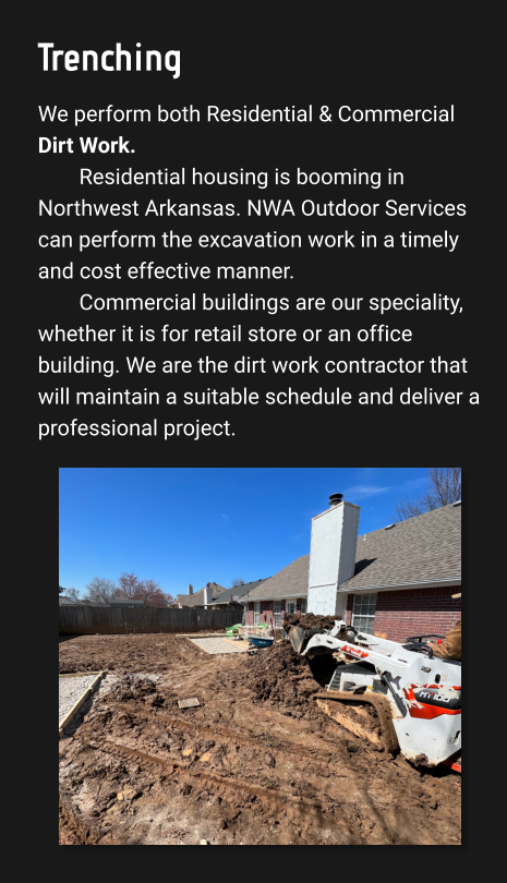 Trenching We perform both Residential & Commercial Dirt Work. Residential housing is booming in Northwest Arkansas. NWA Outdoor Services can perform the excavation work in a timely and cost effective manner.  Commercial buildings are our speciality, whether it is for retail store or an office building. We are the dirt work contractor that will maintain a suitable schedule and deliver a professional project.