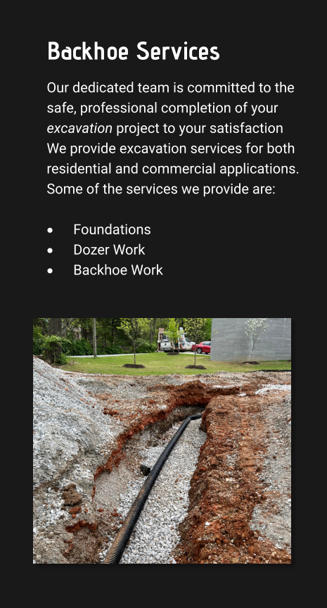 Backhoe Services Our dedicated team is committed to the safe, professional completion of your excavation project to your satisfaction We provide excavation services for both residential and commercial applications. Some of the services we provide are:  ·	Foundations ·	Dozer Work ·	Backhoe Work