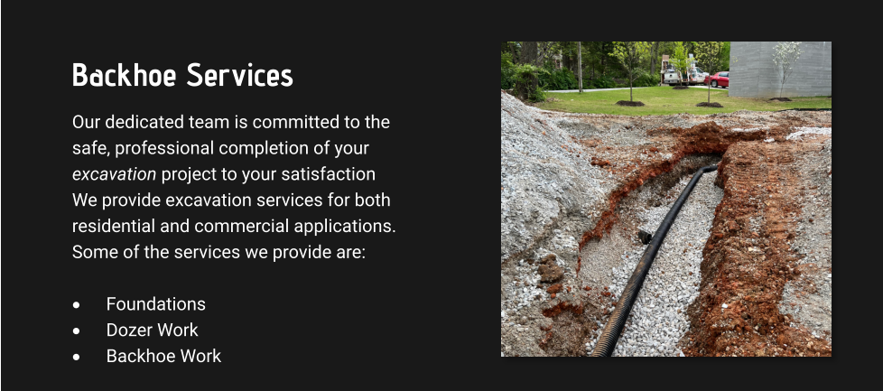 Backhoe Services Our dedicated team is committed to the safe, professional completion of your excavation project to your satisfaction We provide excavation services for both residential and commercial applications. Some of the services we provide are:  ·	Foundations ·	Dozer Work ·	Backhoe Work