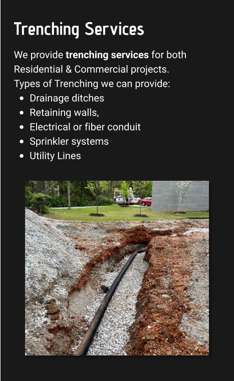 Trenching Services We provide trenching services for both Residential & Commercial projects. Types of Trenching we can provide: •	Drainage ditches •	Retaining walls,  •	Electrical or fiber conduit •	Sprinkler systems  •	Utility Lines