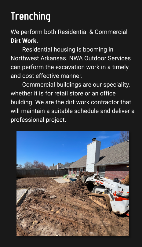 Trenching We perform both Residential & Commercial Dirt Work. Residential housing is booming in Northwest Arkansas. NWA Outdoor Services can perform the excavation work in a timely and cost effective manner.  Commercial buildings are our speciality, whether it is for retail store or an office building. We are the dirt work contractor that will maintain a suitable schedule and deliver a professional project.